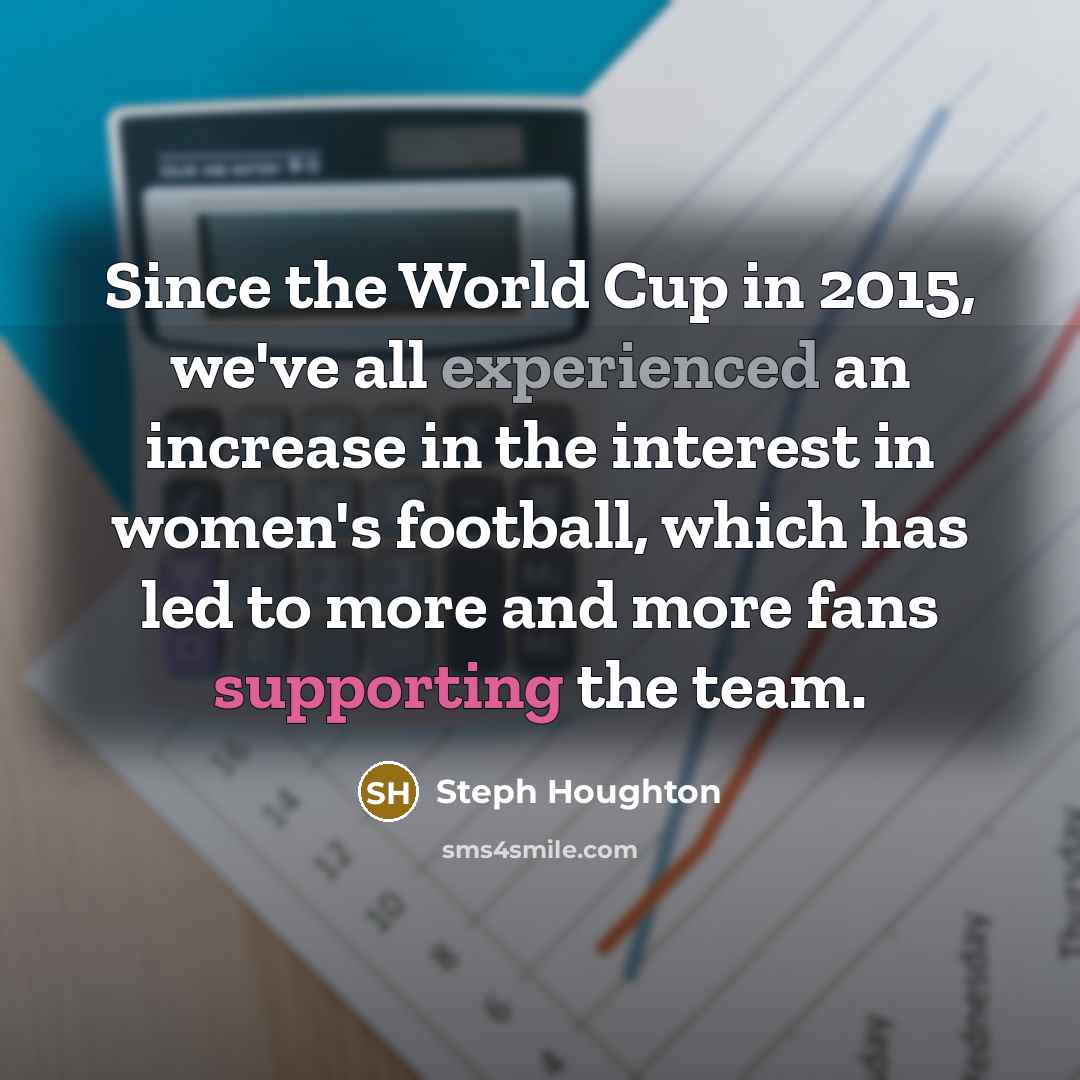 “Since the World Cup in 2015, we've all experienced an increase in the interest in women's football, which has led to more and more fans supporting the team.” quote by Steph Houghton