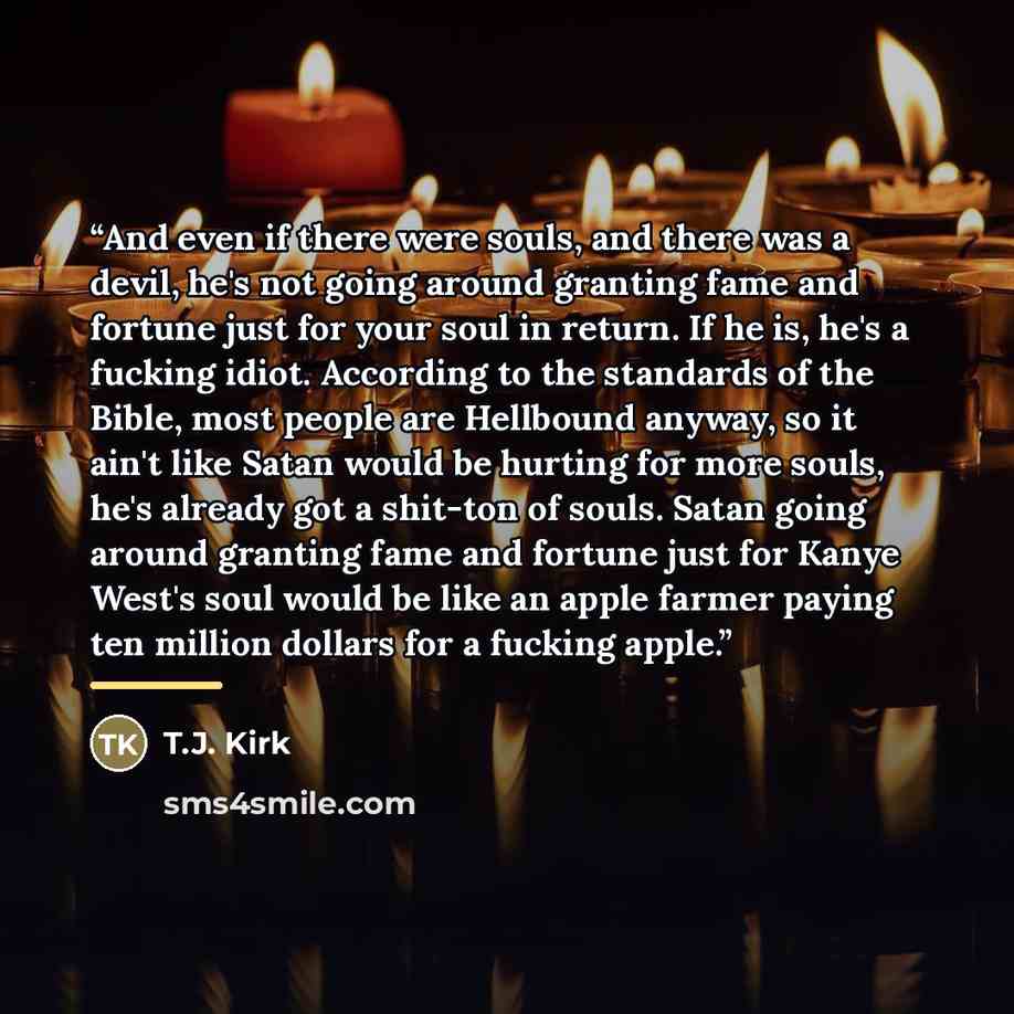 “And even if there were souls, and there was a devil, he's not going around granting fame and fortune just for your soul in return. If he is, he's a fucking idiot. According to the standards of the Bible, most people are Hellbound anyway, so it ain't like Satan would be hurting for more souls, he's…” quote by T.J. Kirk