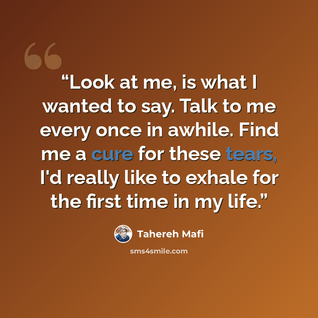 “Look at me, is what I wanted to say. Talk to me every once in awhile. Find me a cure for these tears, I'd really like to exhale for the first time in my life.” quote by Tahereh Mafi