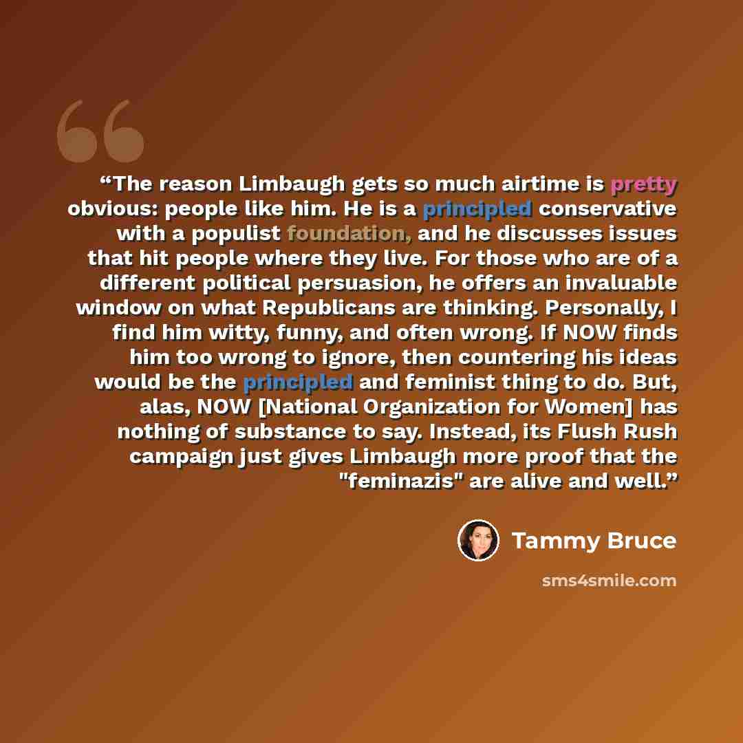 “The reason Limbaugh gets so much airtime is pretty obvious: people like him. He is a principled conservative with a populist foundation, and he discusses issues that hit people where they live. For those who are of a different political persuasion, he offers an invaluable window on what…” quote by Tammy Bruce