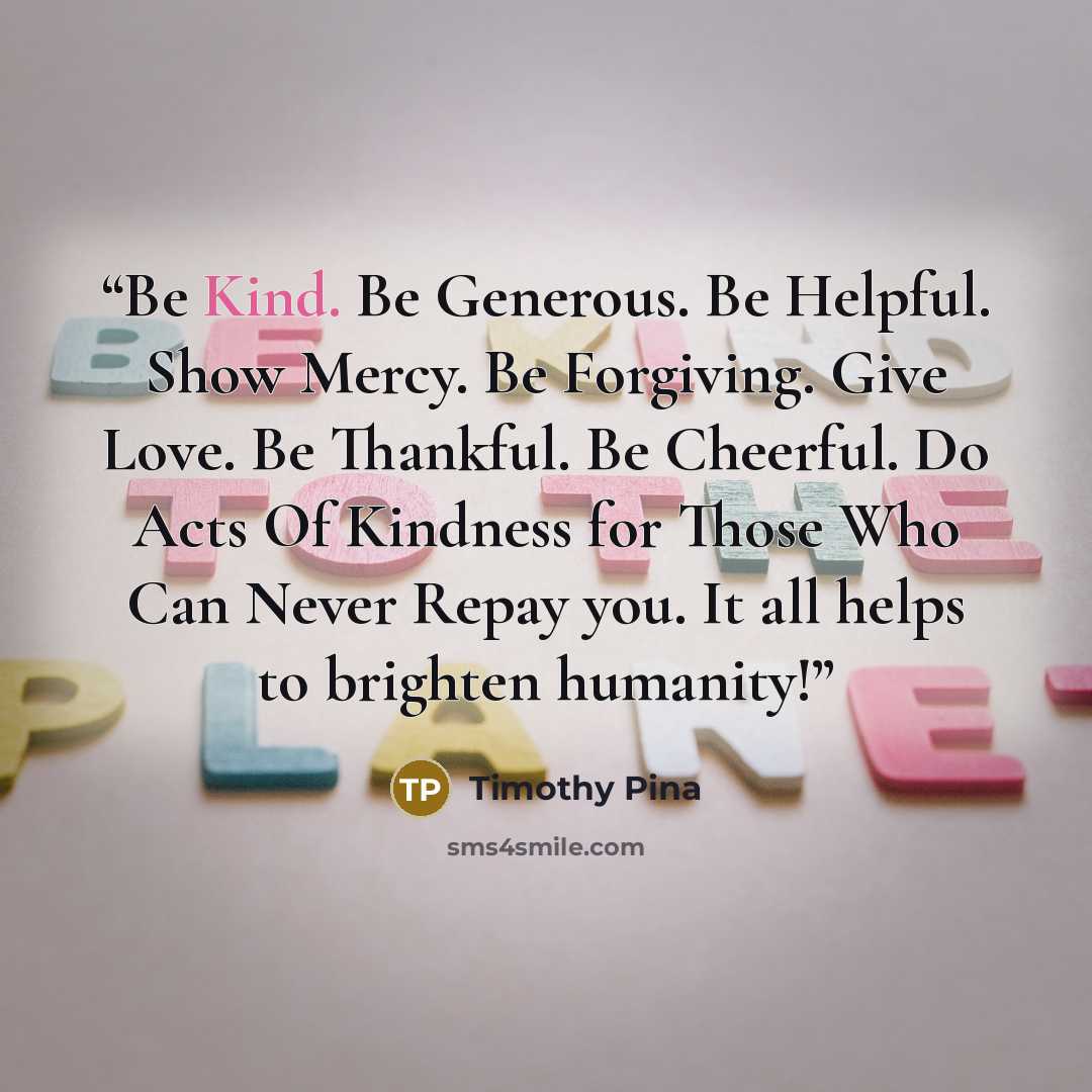 “Be Kind. Be Generous. Be Helpful. Show Mercy. Be Forgiving. Give Love. Be Thankful. Be Cheerful. Do Acts Of Kindness for Those Who Can Never Repay you. It all helps to brighten humanity!” quote by Timothy Pina