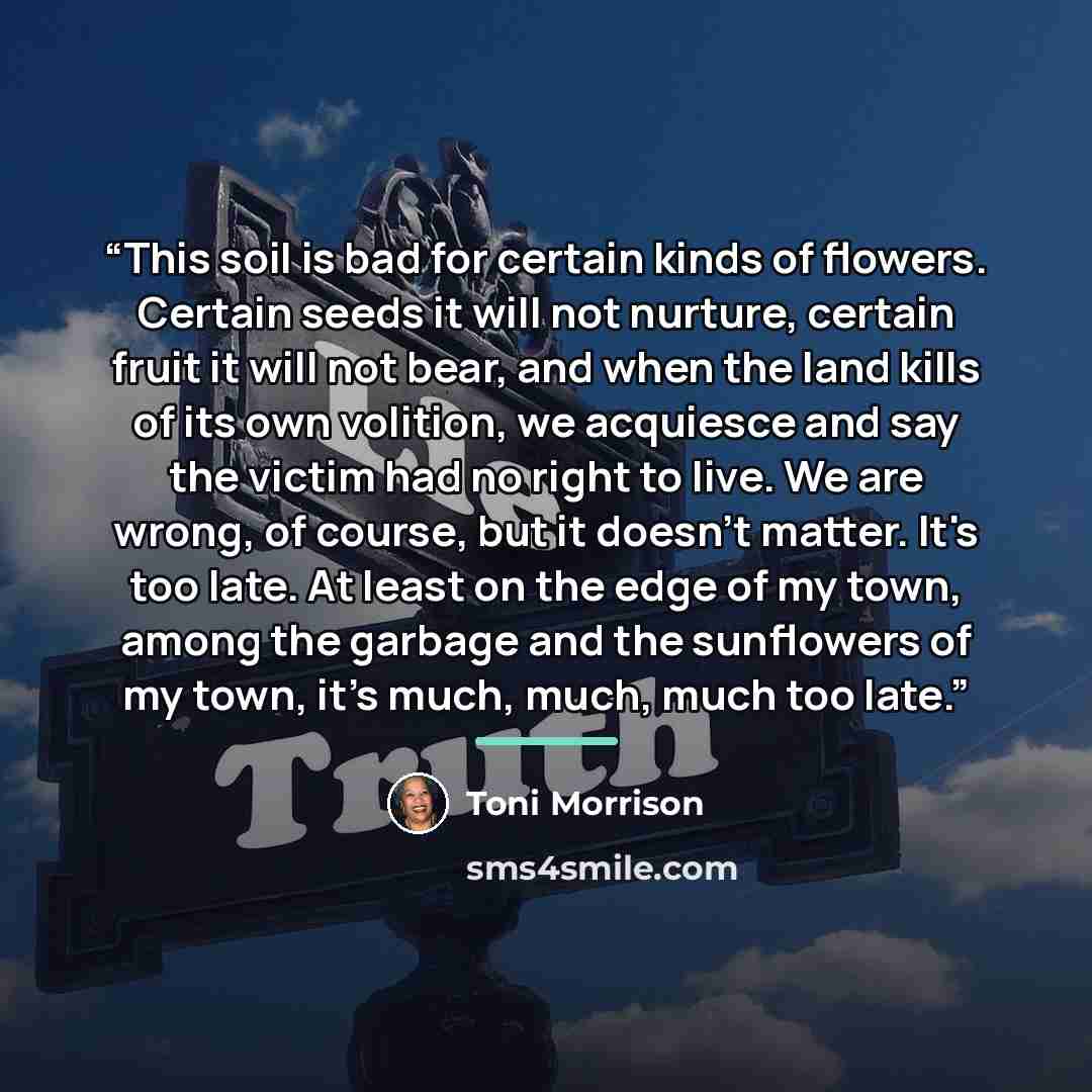 “This soil is bad for certain kinds of flowers. Certain seeds it will not nurture, certain fruit it will not bear, and when the land kills of its own volition, we acquiesce and say the victim had no right to live. We are wrong, of course, but it doesn't matter. It's too late. At least on the edge…” quote by Toni Morrison