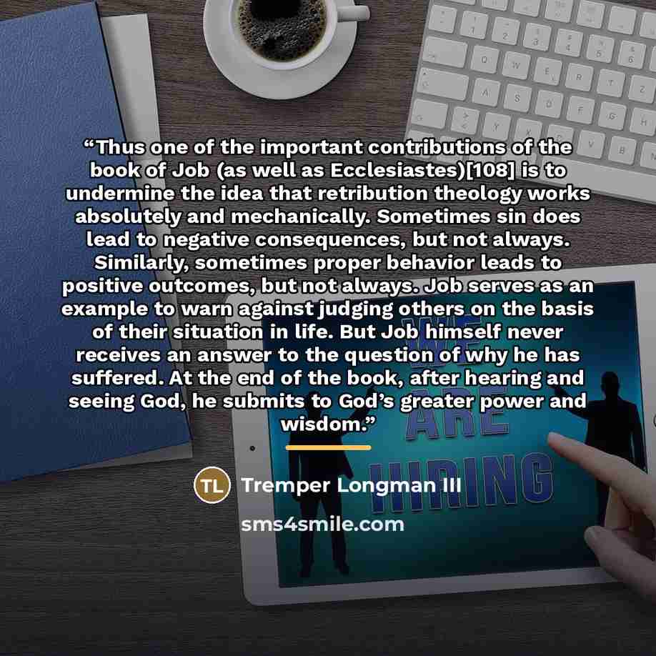 “Thus one of the important contributions of the book of Job (as well as Ecclesiastes)[108] is to undermine the idea that retribution theology works absolutely and mechanically. Sometimes sin does lead to negative consequences, but not always. Similarly, sometimes proper behavior leads to positive…” quote by Tremper Longman III