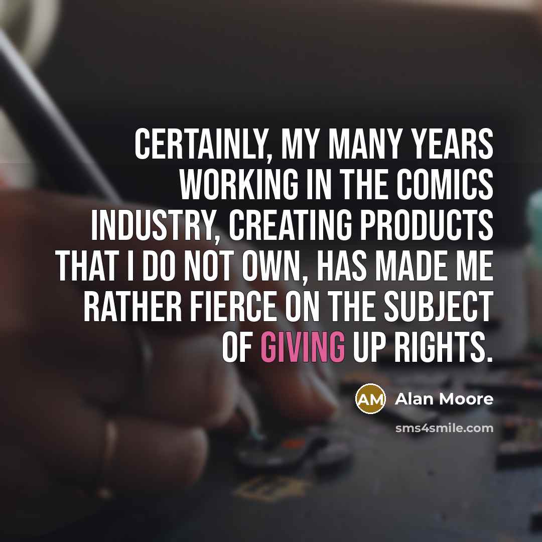 “Certainly, my many years working in the comics industry, creating products that I do not own, has made me rather fierce on the subject of giving up rights.” quote by Alan Moore