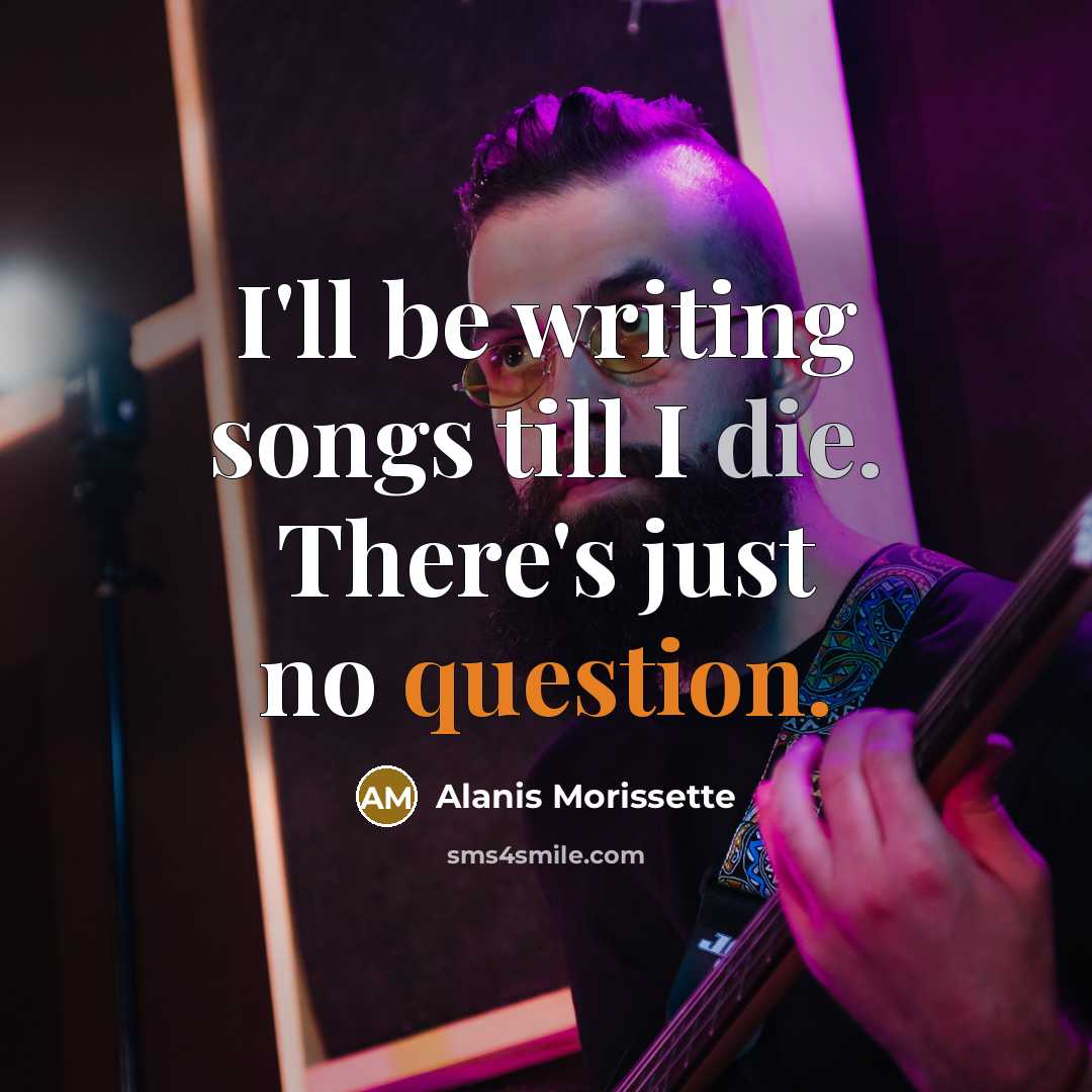 “I'll be writing songs till I die. There's just no question.” quote by Alanis Morissette