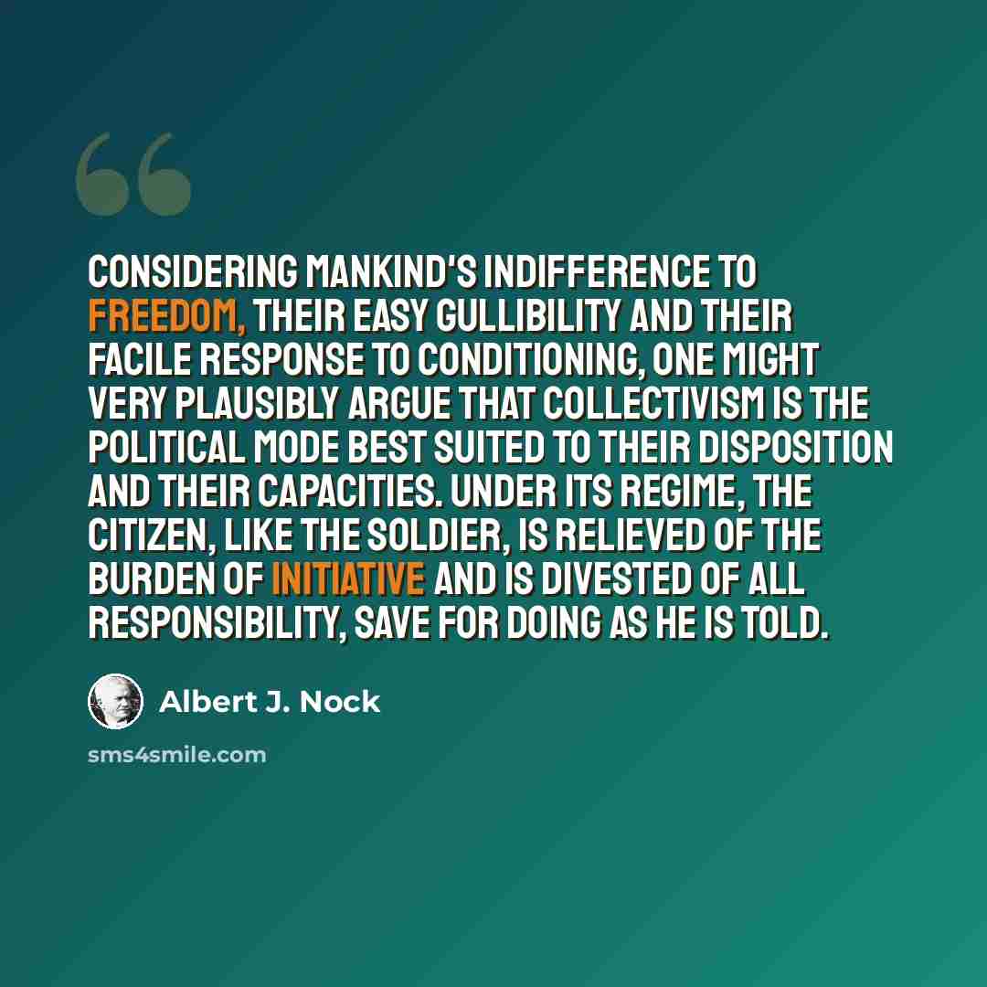 “Considering mankind's indifference to freedom, their easy gullibility and their facile response to conditioning, one might very plausibly argue that collectivism is the political mode best suited to their disposition and their capacities. Under its regime, the citizen, like the soldier, is…” quote by Albert J. Nock