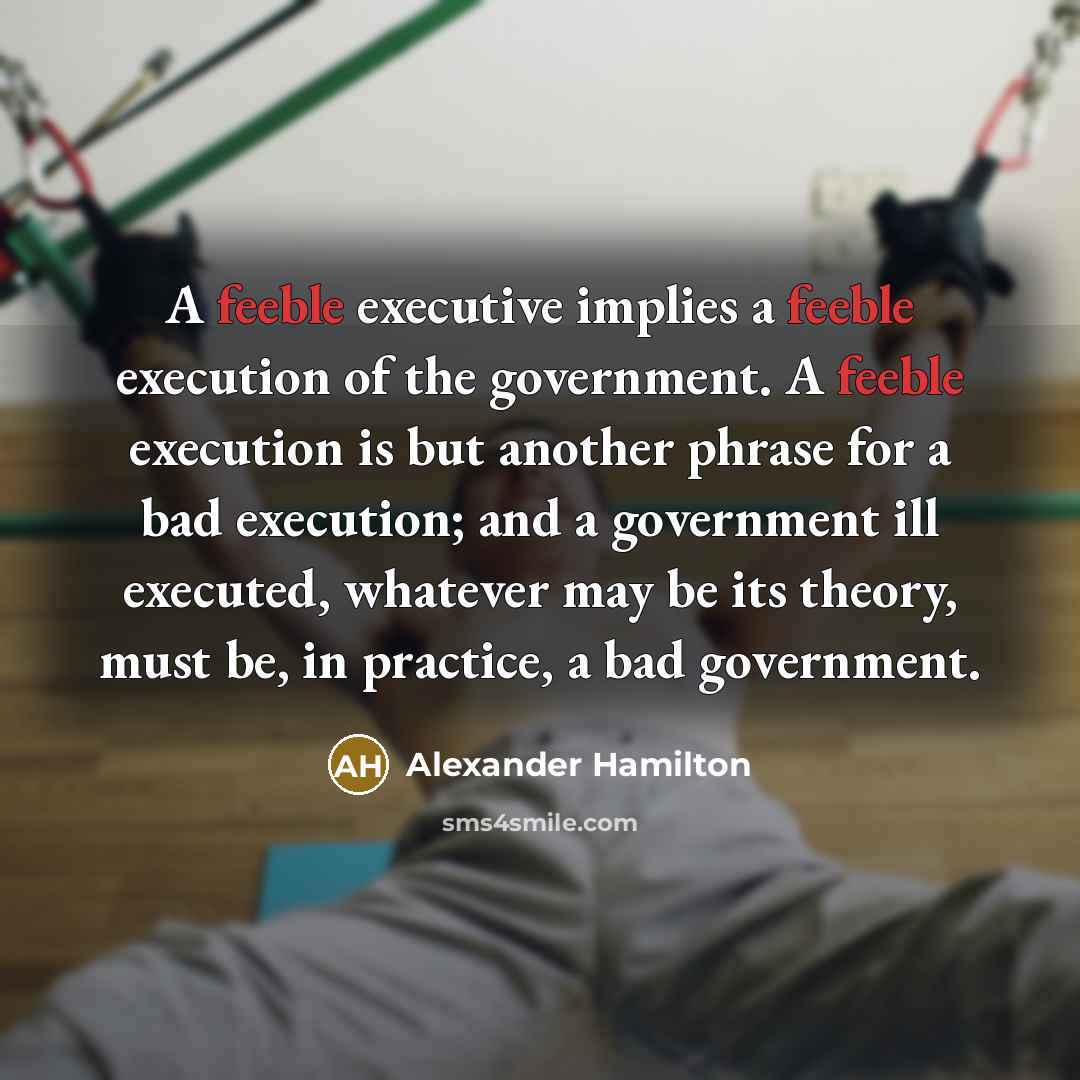 “A feeble executive implies a feeble execution of the government. A feeble execution is but another phrase for a bad execution; and a government ill executed, whatever may be its theory, must be, in practice, a bad government.” quote by Alexander Hamilton