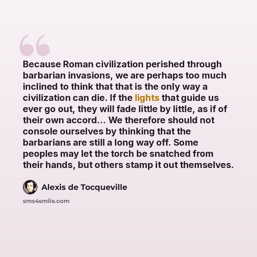 “Because Roman civilization perished through barbarian invasions, we are perhaps too much inclined to think that that is the only way a civilization can die. If the lights that guide us ever go out, they will fade little by little, as if of their own accord… We therefore should not console…” quote by Alexis de Tocqueville