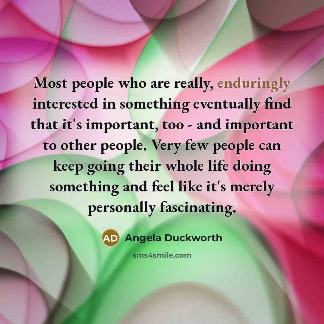 “Most people who are really, enduringly interested in something eventually find that it's important, too - and important to other people. Very few people can keep going their whole life doing something and feel like it's merely personally fascinating.” quote by Angela Duckworth