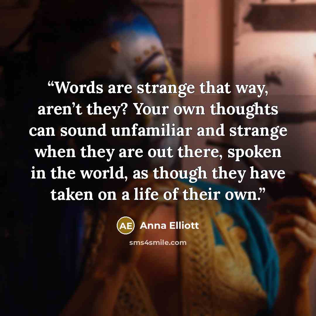 “Words are strange that way, aren’t they? Your own thoughts can sound unfamiliar and strange when they are out there, spoken in the world, as though they have taken on a life of their own.” quote by Anna Elliott