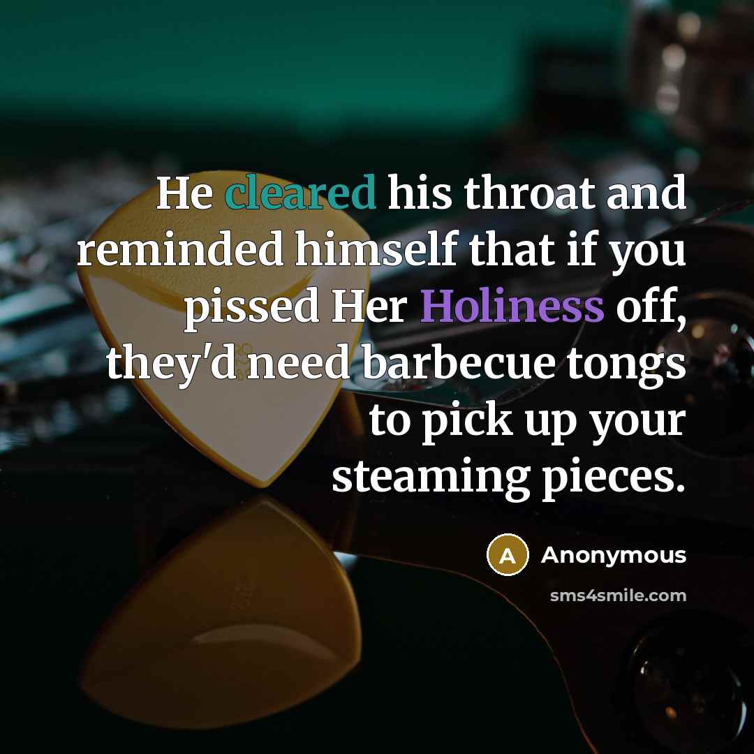 “He cleared his throat and reminded himself that if you pissed Her Holiness off, they'd need barbecue tongs to pick up your steaming pieces.” quote by Anonymous