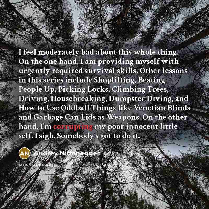 “I feel moderately bad about this whole thing. On the one hand, I am providing myself with urgently required survival skills. Other lessons in this series include Shoplifting, Beating People Up, Picking Locks, Climbing Trees, Driving, Housebreaking, Dumpster Diving, and How to Use Oddball Things…” quote by Audrey Niffenegger