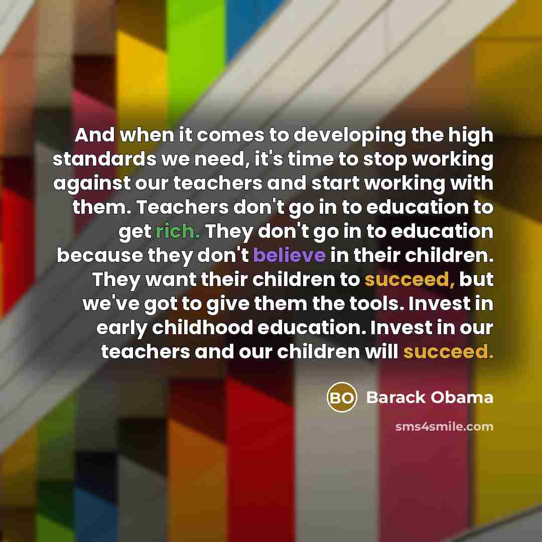“And when it comes to developing the high standards we need, it's time to stop working against our teachers and start working with them. Teachers don't go in to education to get rich. They don't go in to education because they don't believe in their children. They want their children to succeed…” quote by Barack Obama