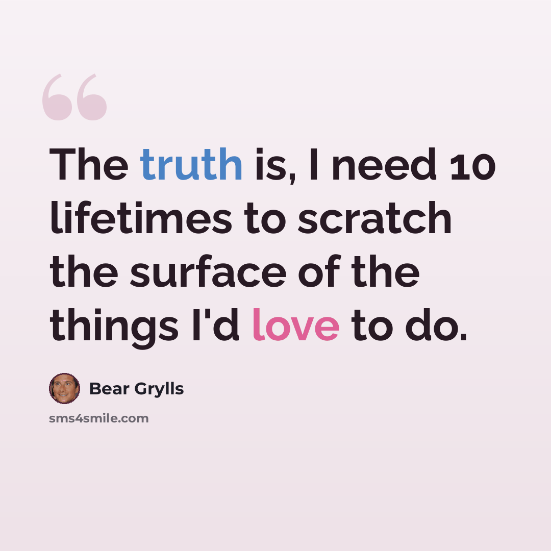 “The truth is, I need 10 lifetimes to scratch the surface of the things I'd love to do.” quote by Bear Grylls