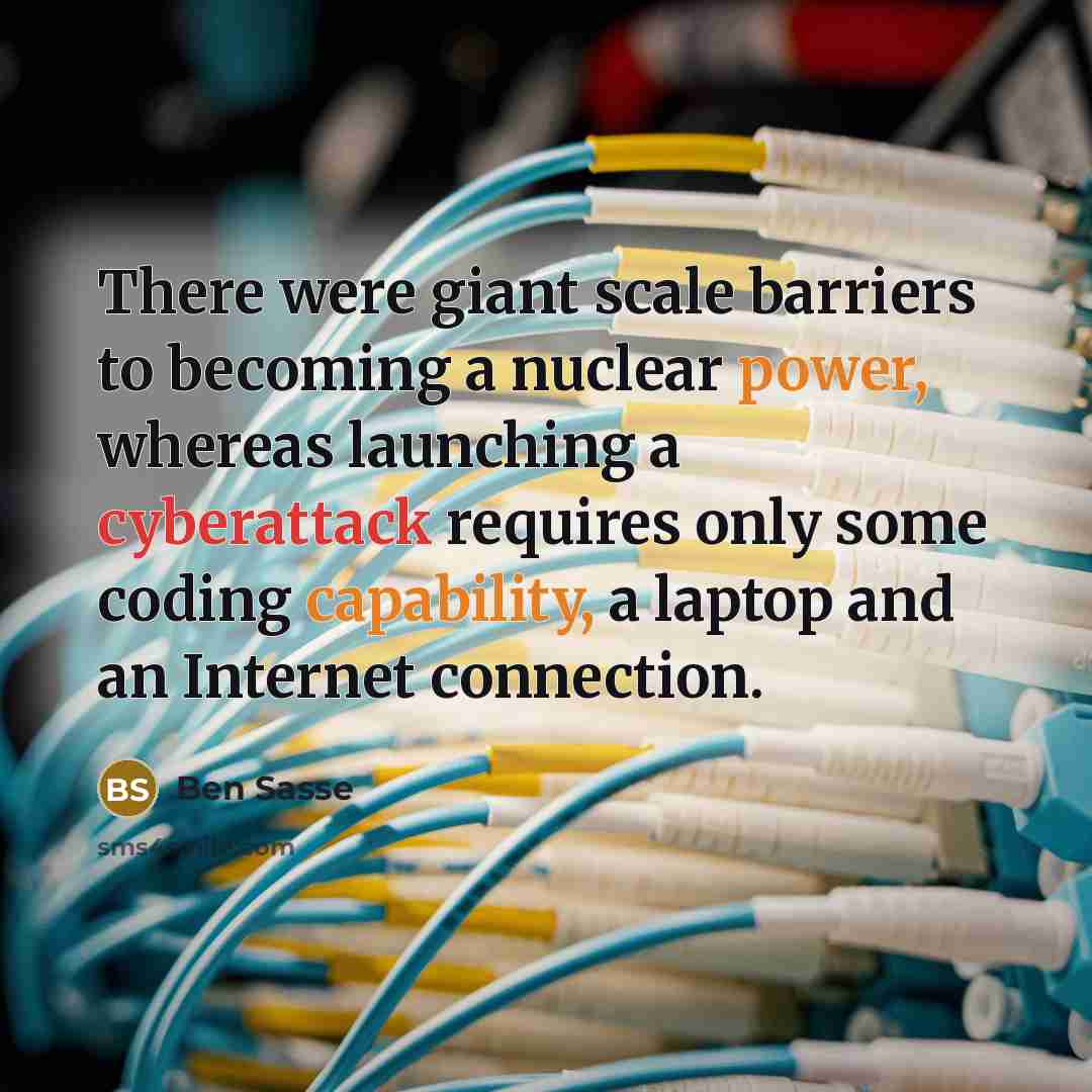 “There were giant scale barriers to becoming a nuclear power, whereas launching a cyberattack requires only some coding capability, a laptop and an Internet connection.” quote by Ben Sasse