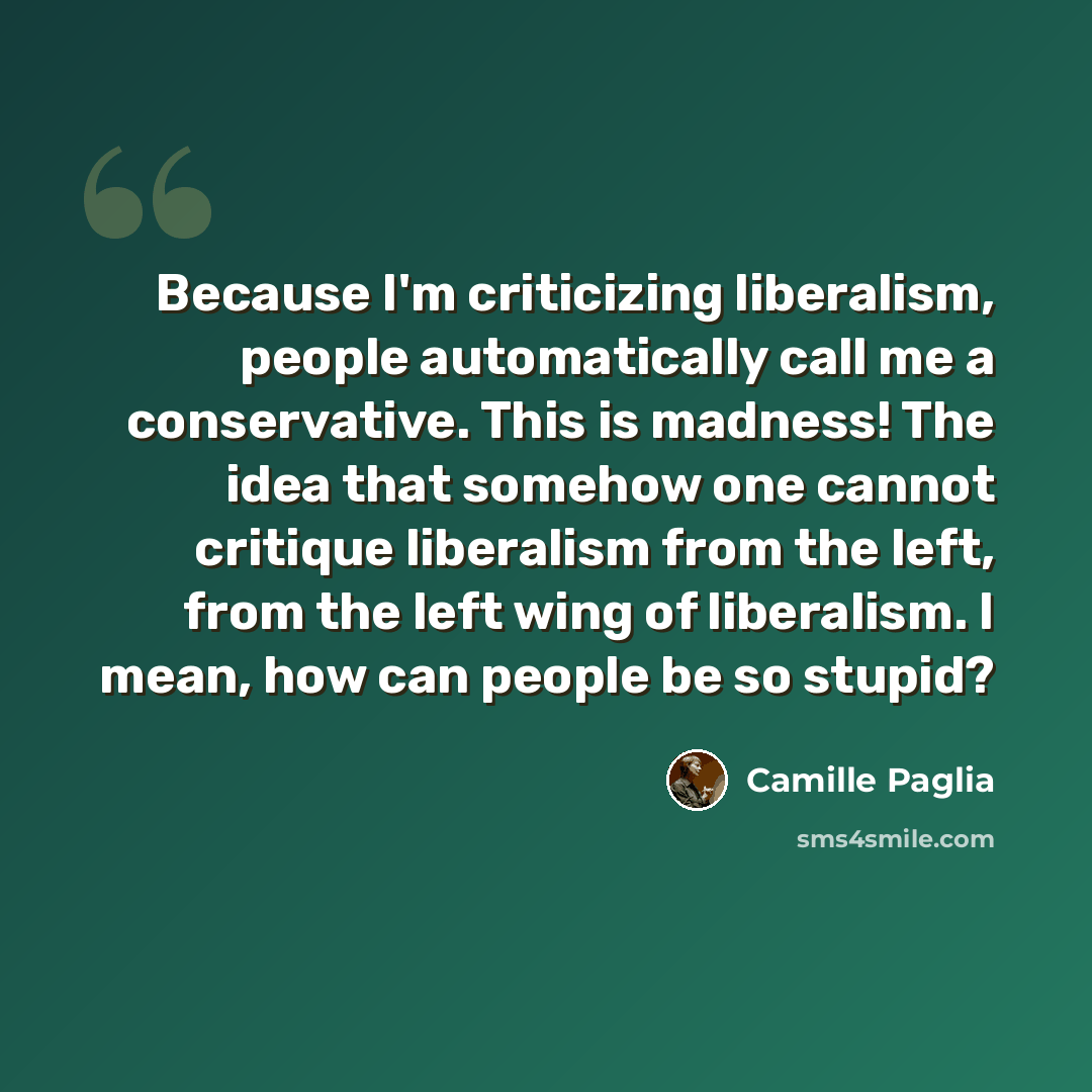 “Because I'm criticizing liberalism, people automatically call me a conservative. This is madness! The idea that somehow one cannot critique liberalism from the left, from the left wing of liberalism. I mean, how can people be so stupid?” quote by Camille Paglia