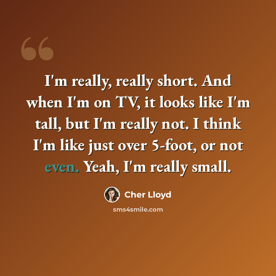 “I'm really, really short. And when I'm on TV, it looks like I'm tall, but I'm really not. I think I'm like just over 5-foot, or not even. Yeah, I'm really small.” quote by Cher Lloyd