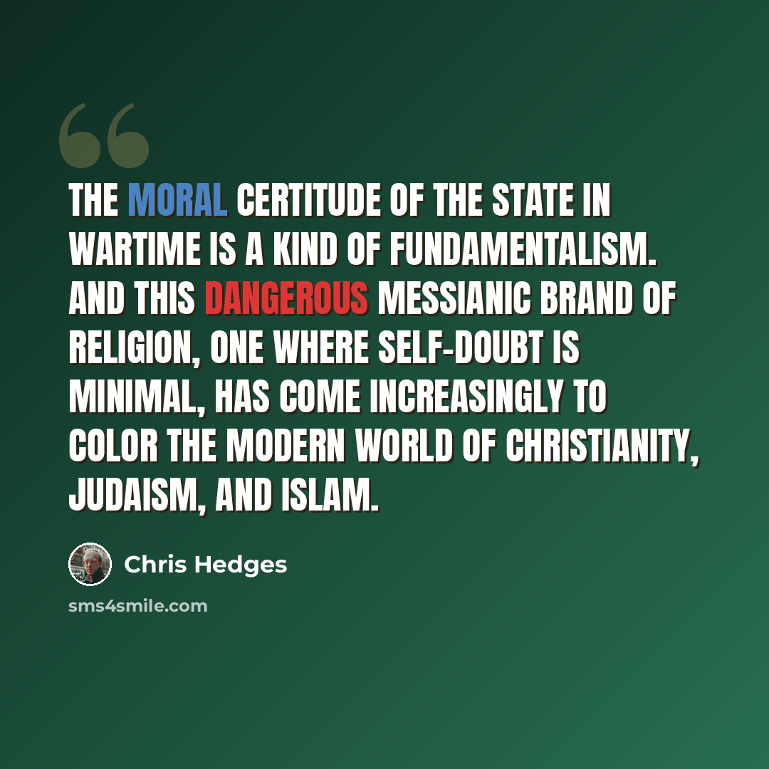 “The moral certitude of the state in wartime is a kind of fundamentalism. And this dangerous messianic brand of religion, one where self-doubt is minimal, has come increasingly to color the modern world of Christianity, Judaism, and Islam.” quote by Chris Hedges