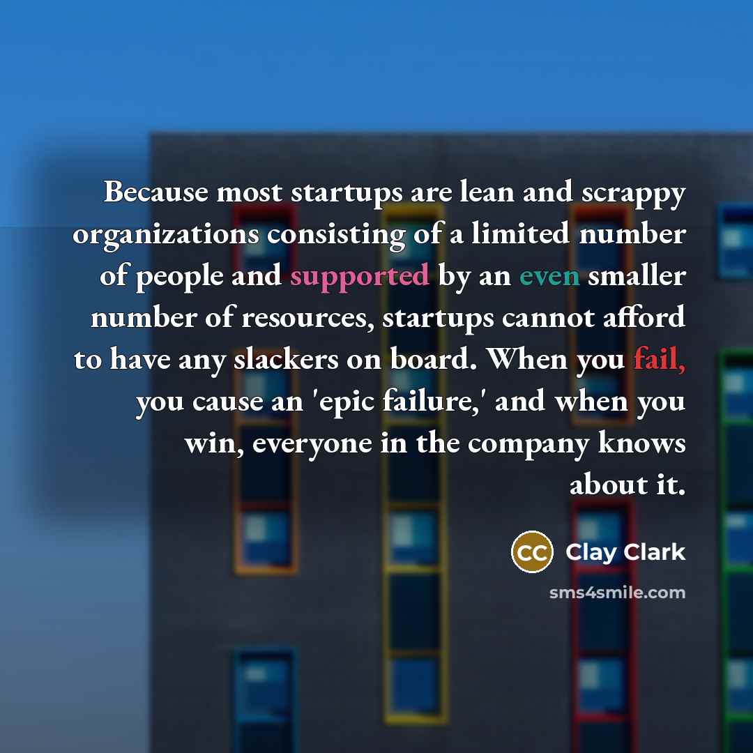 “Because most startups are lean and scrappy organizations consisting of a limited number of people and supported by an even smaller number of resources, startups cannot afford to have any slackers on board. When you fail, you cause an 'epic failure,' and when you win, everyone in the company knows…” quote by Clay Clark