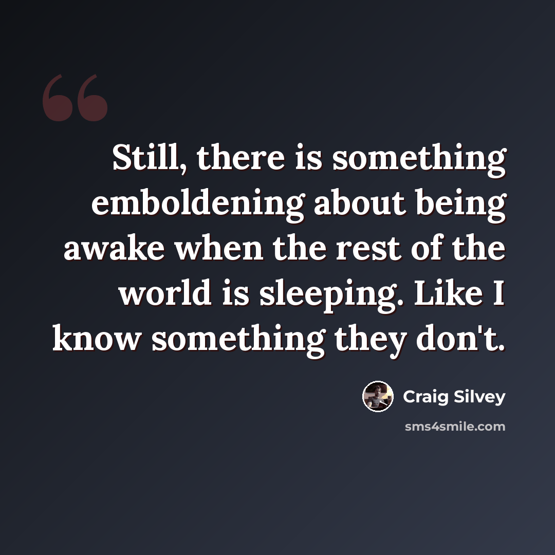 “Still, there is something emboldening about being awake when the rest of the world is sleeping. Like I know something they don't.” quote by Craig Silvey