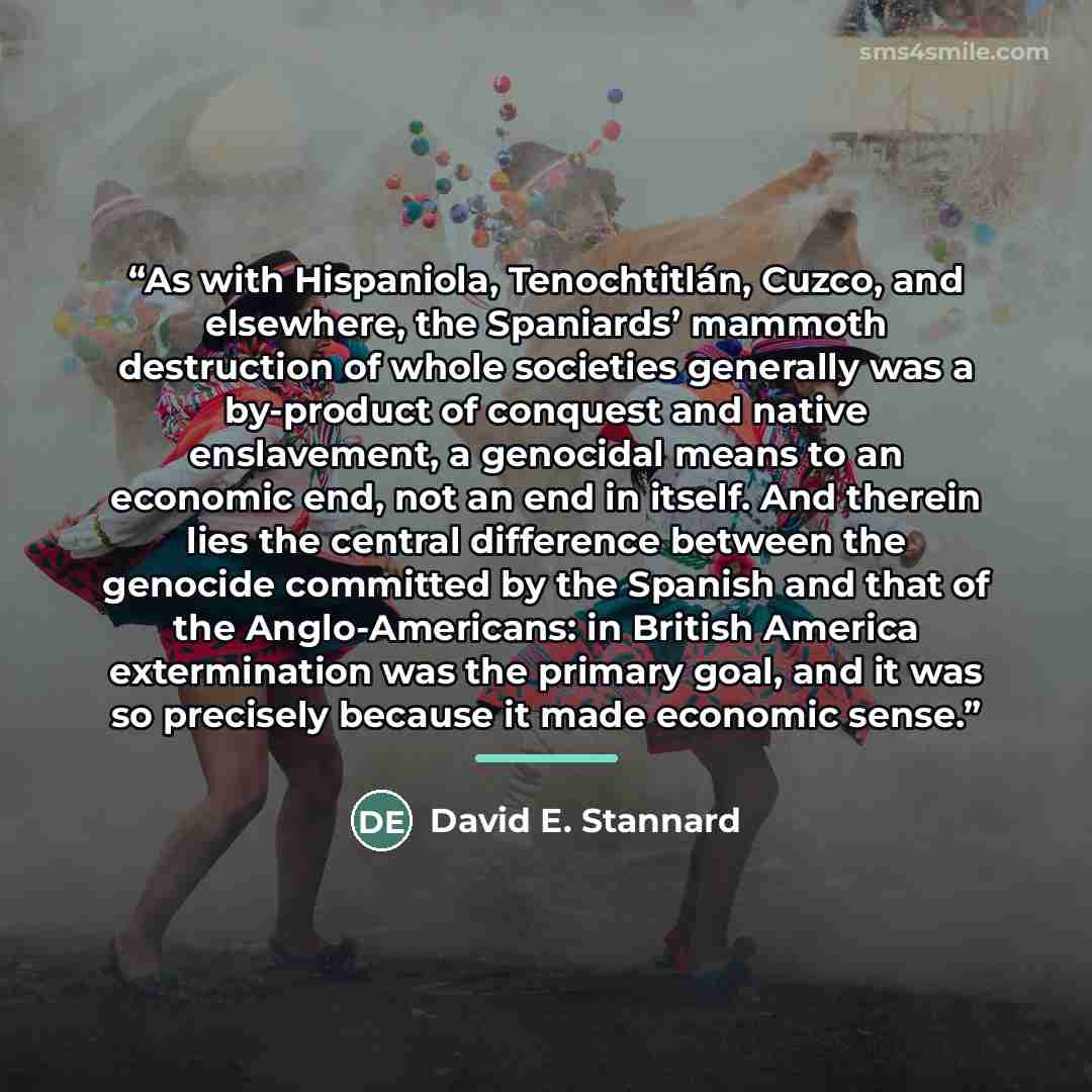 “As with Hispaniola, Tenochtitlán, Cuzco, and elsewhere, the Spaniards’ mammoth destruction of whole societies generally was a by-product of conquest and native enslavement, a genocidal means to an economic end, not an end in itself. And therein lies the central difference between the genocide…” quote by David E. Stannard