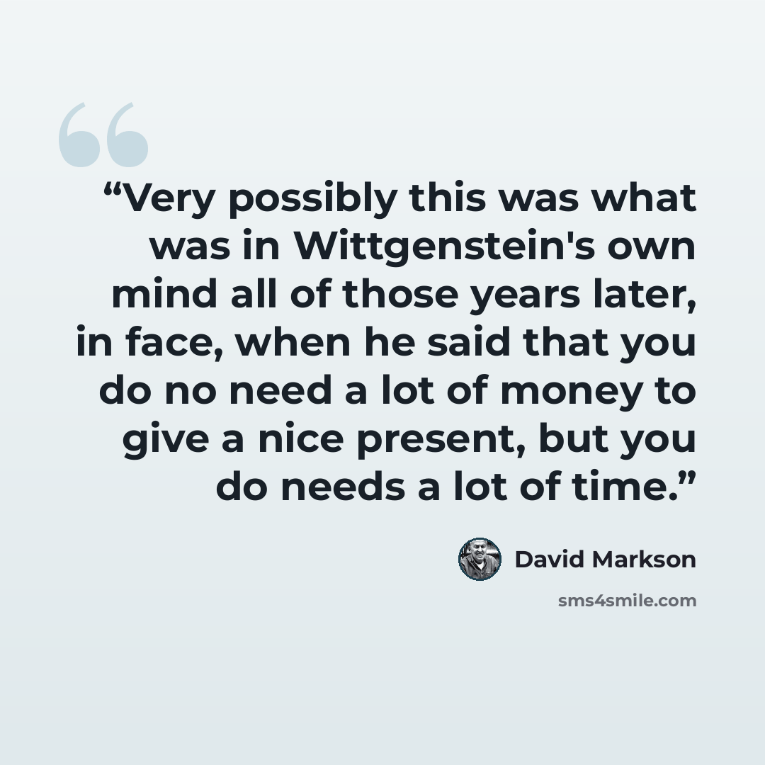 “Very possibly this was what was in Wittgenstein's own mind all of those years later, in face, when he said that you do no need a lot of money to give a nice present, but you do needs a lot of time.” quote by David Markson