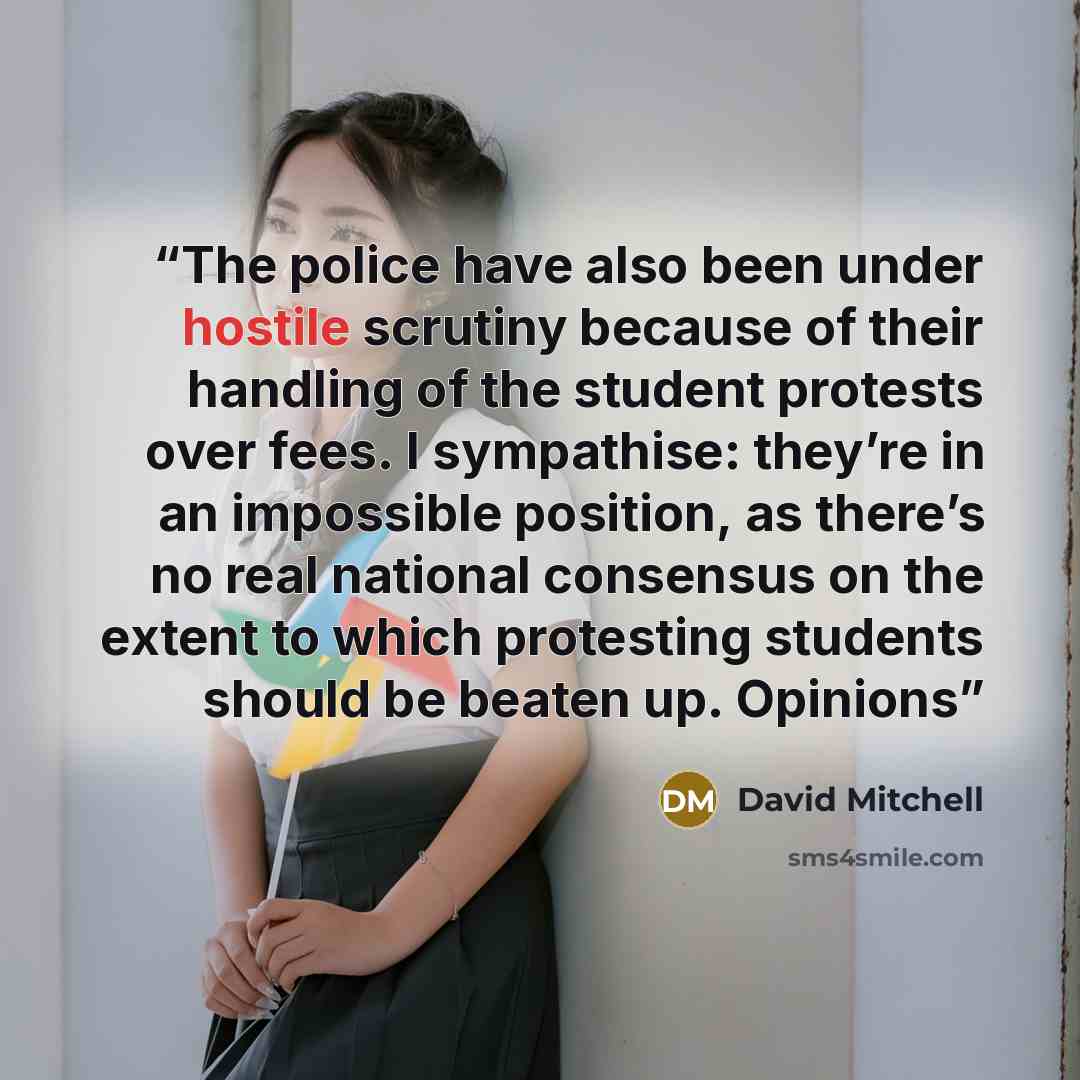 “The police have also been under hostile scrutiny because of their handling of the student protests over fees. I sympathise: they’re in an impossible position, as there’s no real national consensus on the extent to which protesting students should be beaten up. Opinions” quote by David Mitchell