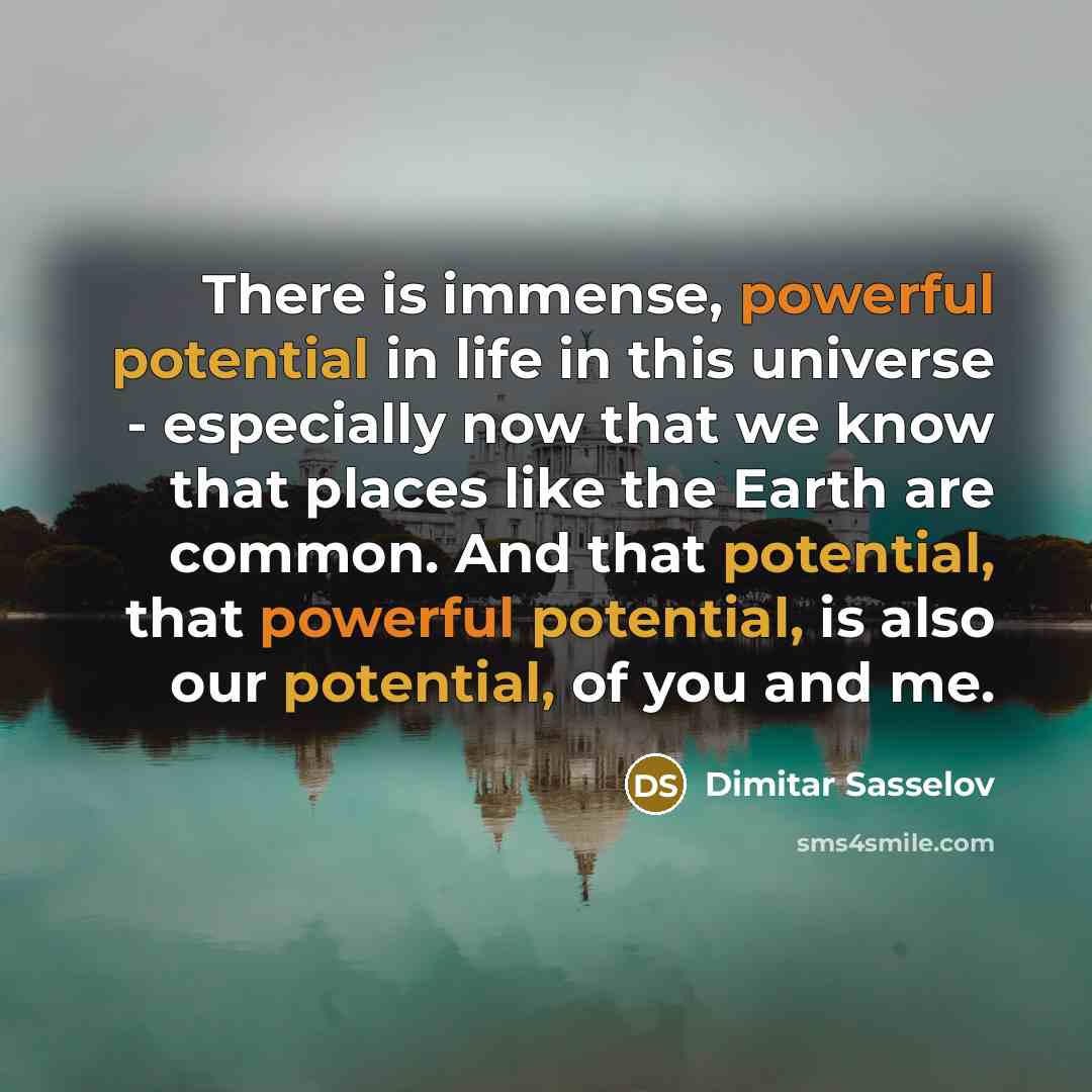 “There is immense, powerful potential in life in this universe - especially now that we know that places like the Earth are common. And that potential, that powerful potential, is also our potential, of you and me.” quote by Dimitar Sasselov