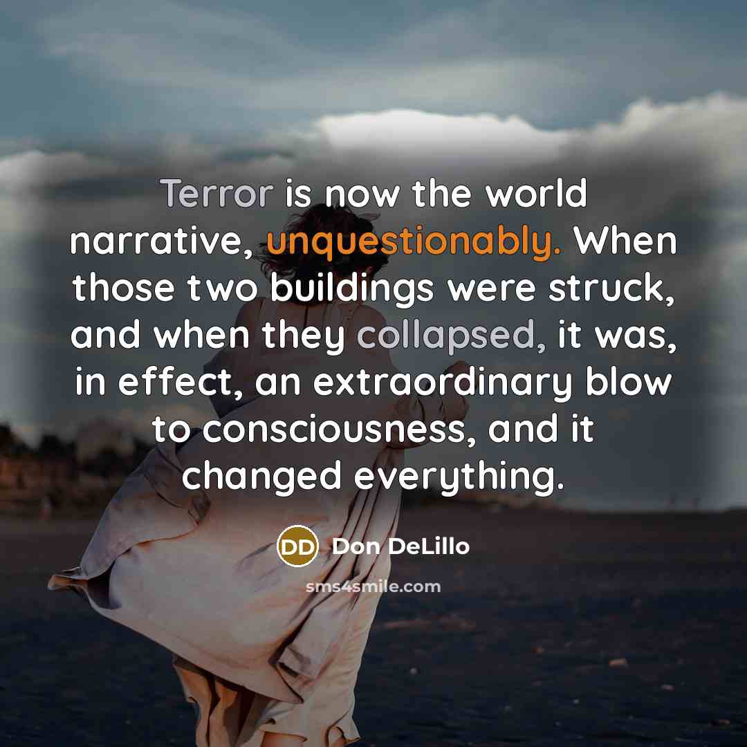“Terror is now the world narrative, unquestionably. When those two buildings were struck, and when they collapsed, it was, in effect, an extraordinary blow to consciousness, and it changed everything.” quote by Don DeLillo