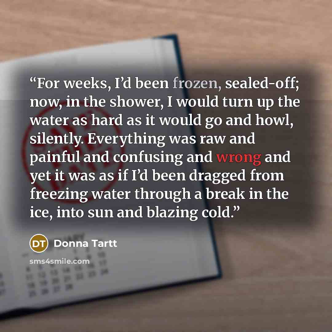 “For weeks, I’d been frozen, sealed-off; now, in the shower, I would turn up the water as hard as it would go and howl, silently. Everything was raw and painful and confusing and wrong and yet it was as if I’d been dragged from freezing water through a break in the ice, into sun and blazing cold.” quote by Donna Tartt
