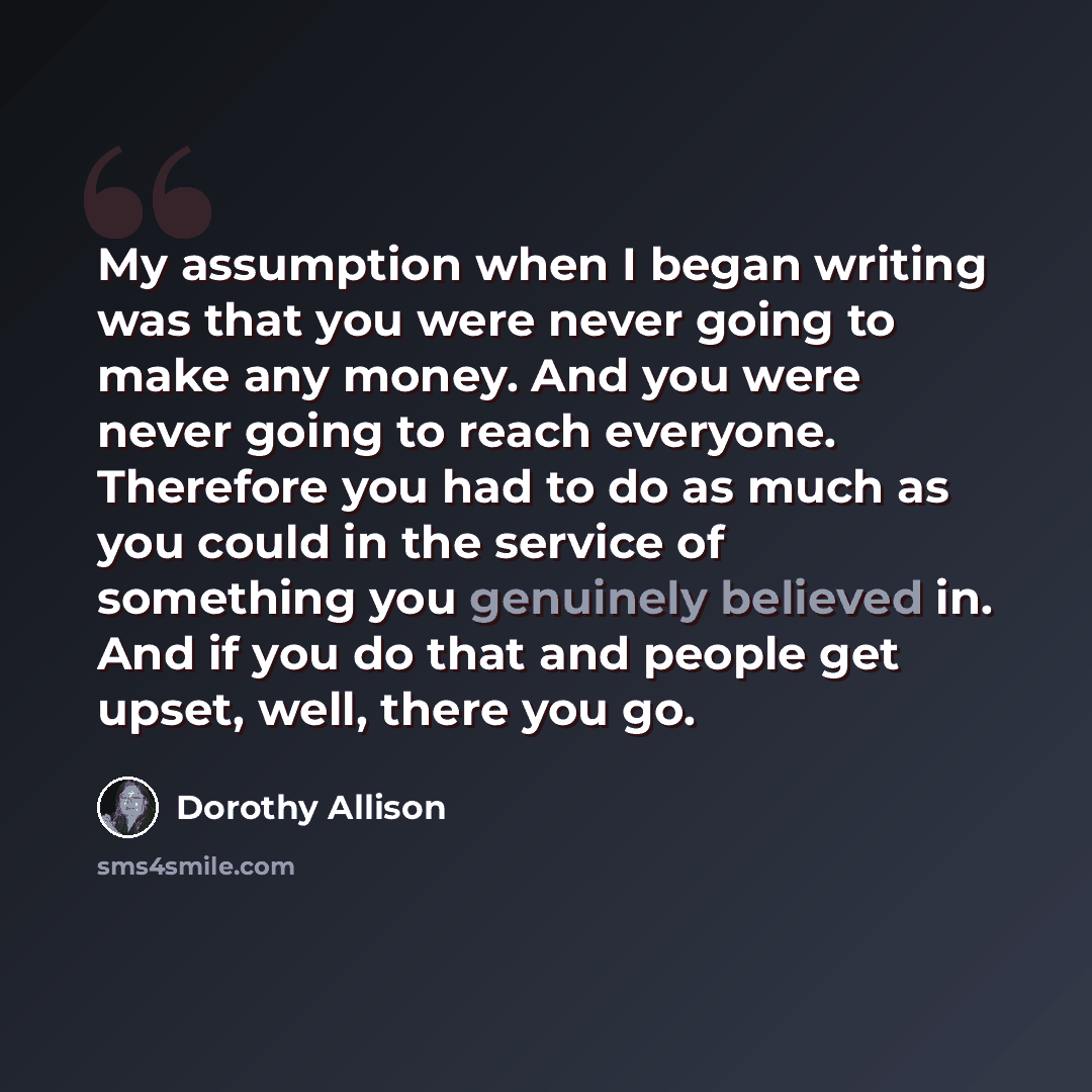 “My assumption when I began writing was that you were never going to make any money. And you were never going to reach everyone. Therefore you had to do as much as you could in the service of something you genuinely believed in. And if you do that and people get upset, well, there you go.” quote by Dorothy Allison
