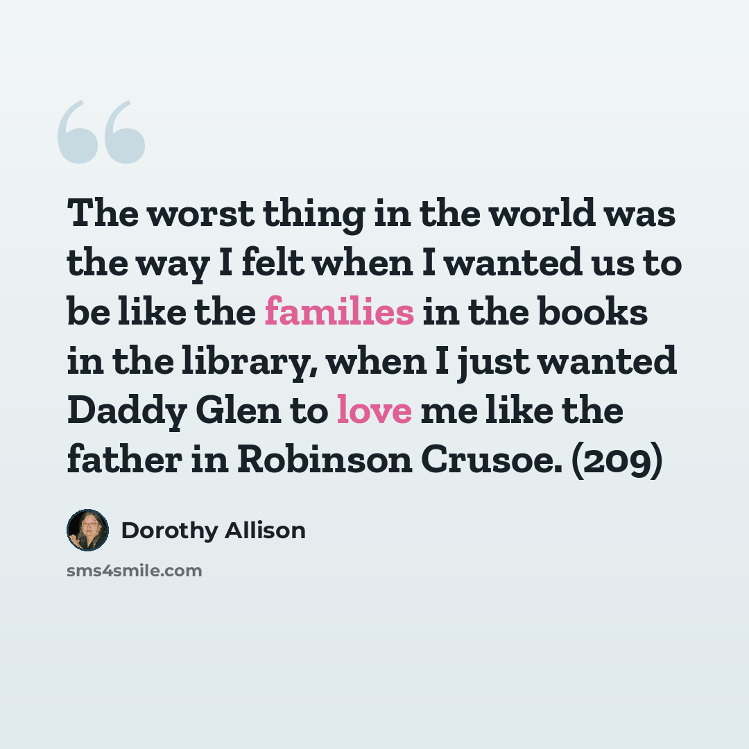 “The worst thing in the world was the way I felt when I wanted us to be like the families in the books in the library, when I just wanted Daddy Glen to love me like the father in Robinson Crusoe. (209)” quote by Dorothy Allison