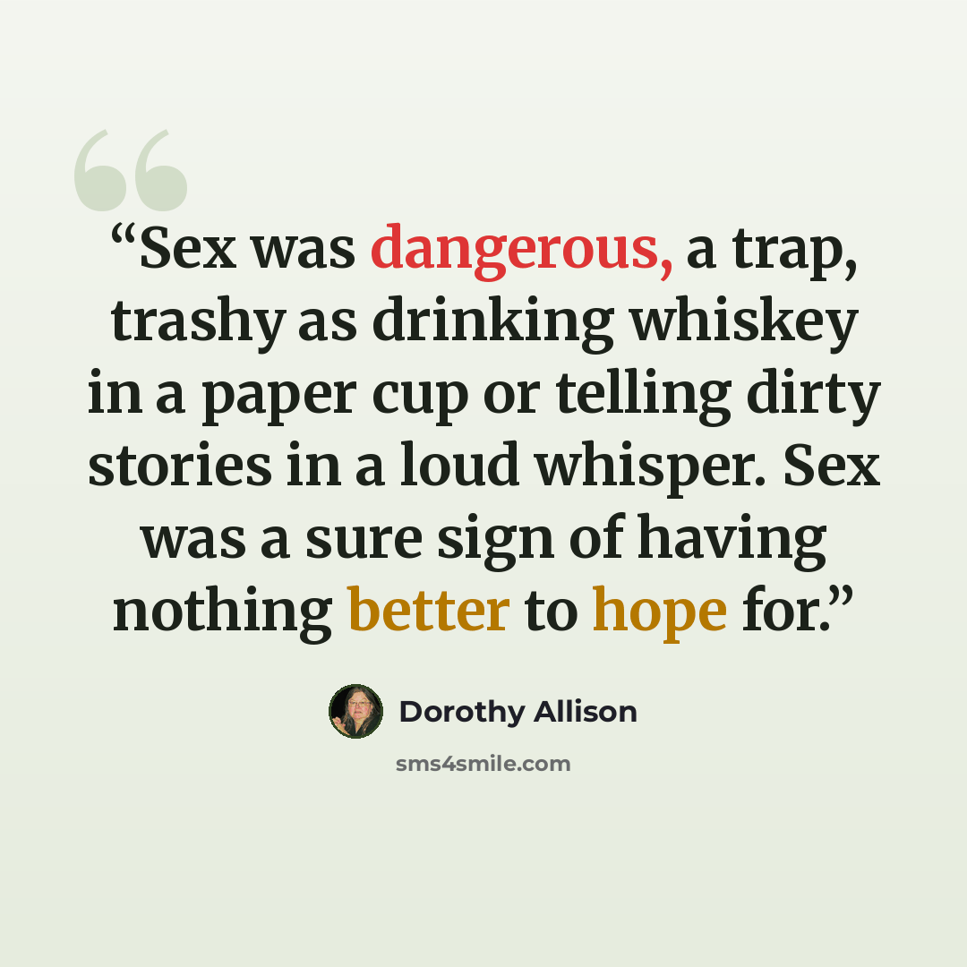 “Sex was dangerous, a trap, trashy as drinking whiskey in a paper cup or telling dirty stories in a loud whisper. Sex was a sure sign of having nothing better to hope for.” quote by Dorothy Allison