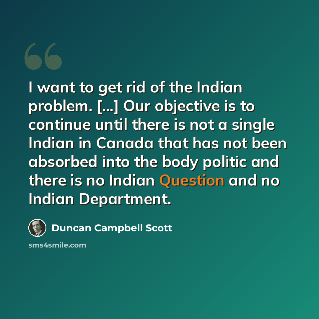 “I want to get rid of the Indian problem. [...] Our objective is to continue until there is not a single Indian in Canada that has not been absorbed into the body politic and there is no Indian Question and no Indian Department.” quote by Duncan Campbell Scott