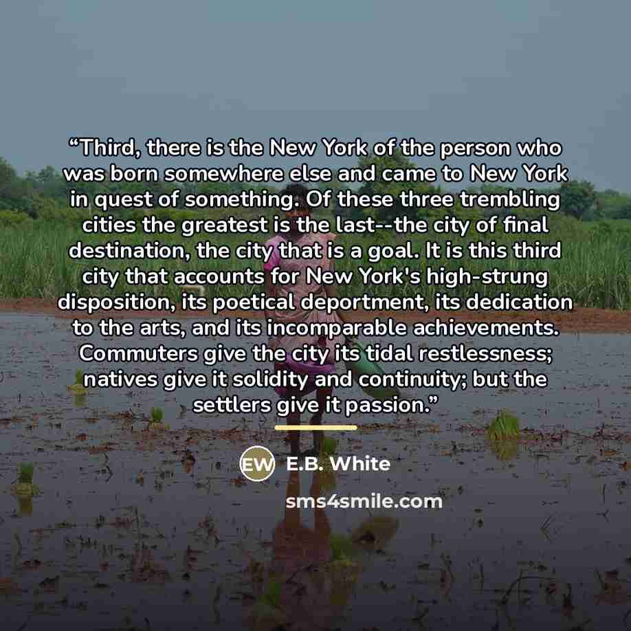 “Third, there is the New York of the person who was born somewhere else and came to New York in quest of something. Of these three trembling cities the greatest is the last--the city of final destination, the city that is a goal. It is this third city that accounts for New York's high-strung…” quote by E.B. White