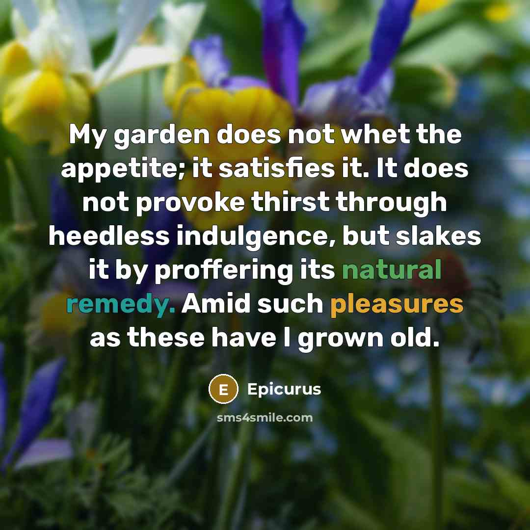 “My garden does not whet the appetite; it satisfies it. It does not provoke thirst through heedless indulgence, but slakes it by proffering its natural remedy. Amid such pleasures as these have I grown old.” quote by Epicurus