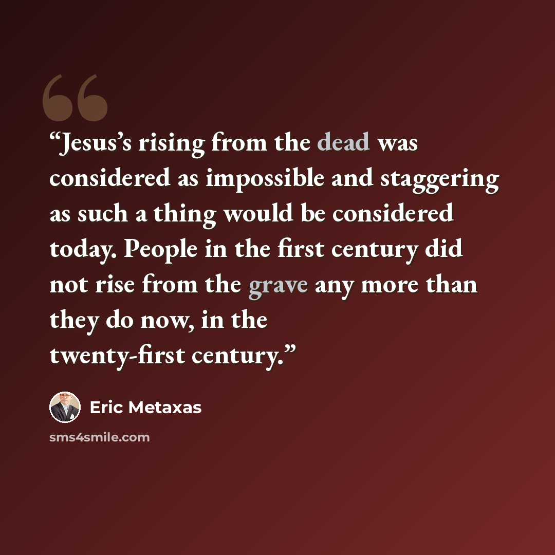 “Jesus’s rising from the dead was considered as impossible and staggering as such a thing would be considered today. People in the first century did not rise from the grave any more than they do now, in the twenty-first century.” quote by Eric Metaxas