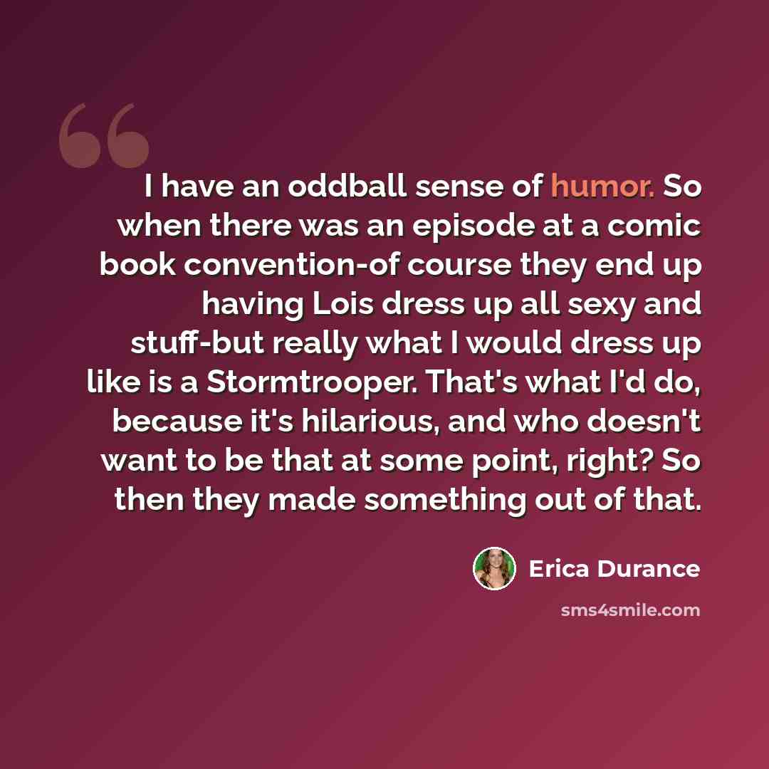“I have an oddball sense of humor. So when there was an episode at a comic book convention-of course they end up having Lois dress up all sexy and stuff-but really what I would dress up like is a Stormtrooper. That's what I'd do, because it's hilarious, and who doesn't want to be that at some…” quote by Erica Durance