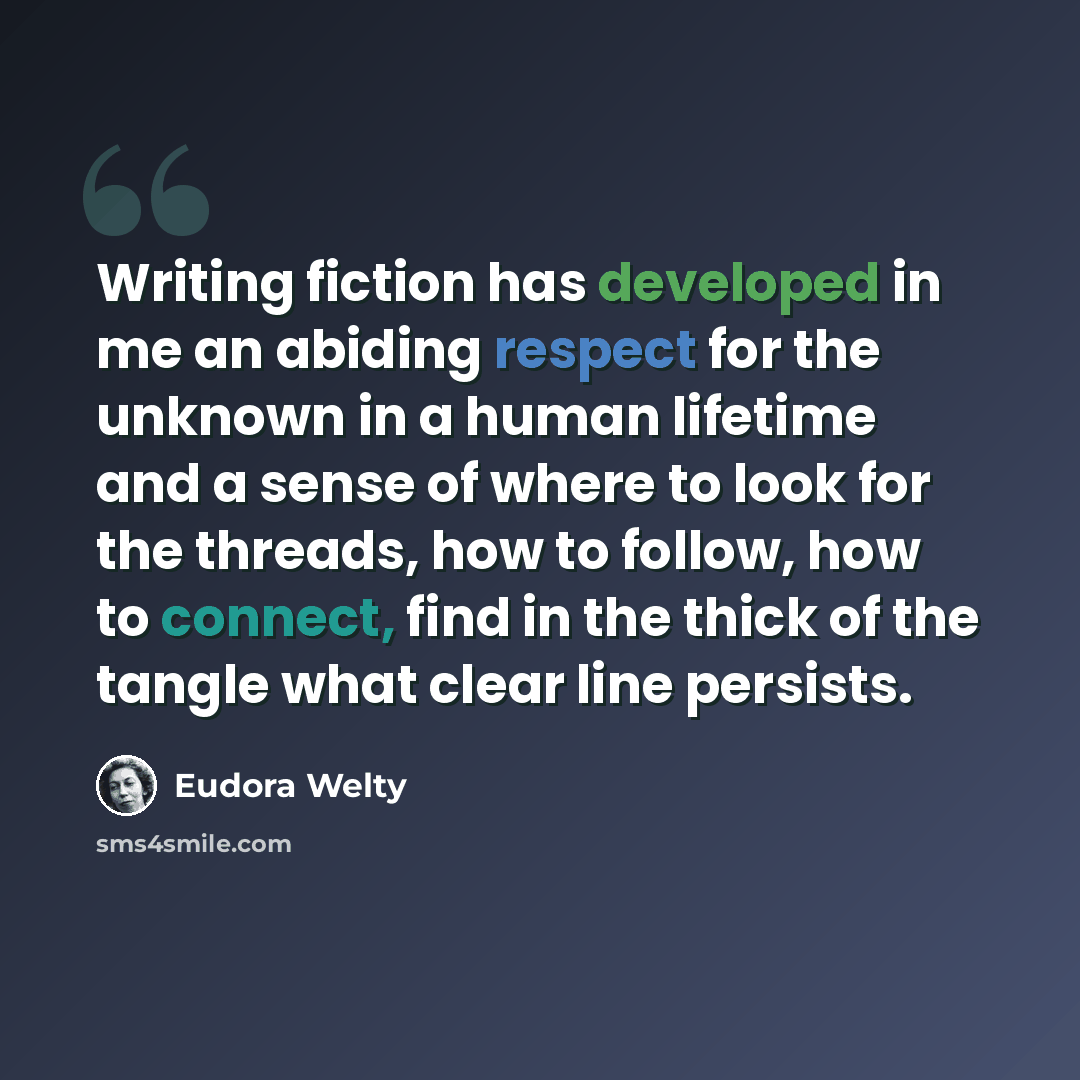 “Writing fiction has developed in me an abiding respect for the unknown in a human lifetime and a sense of where to look for the threads, how to follow, how to connect, find in the thick of the tangle what clear line persists.” quote by Eudora Welty