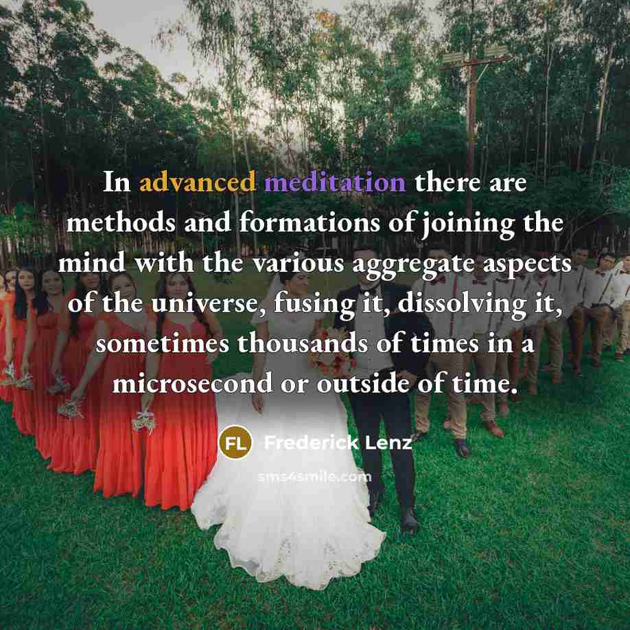 “In advanced meditation there are methods and formations of joining the mind with the various aggregate aspects of the universe, fusing it, dissolving it, sometimes thousands of times in a microsecond or outside of time.” quote by Frederick Lenz