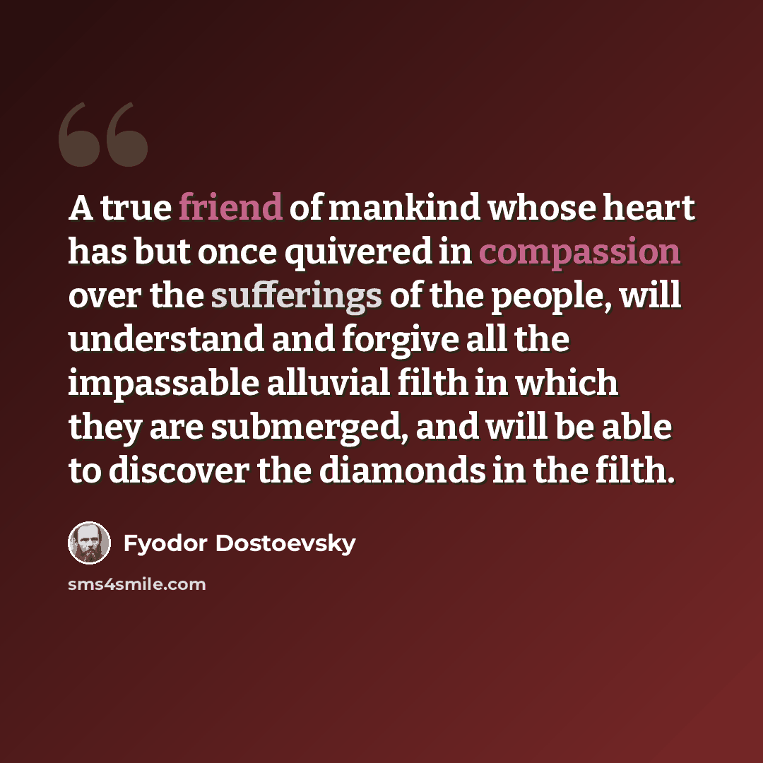 “A true friend of mankind whose heart has but once quivered in compassion over the sufferings of the people, will understand and forgive all the impassable alluvial filth in which they are submerged, and will be able to discover the diamonds in the filth.” quote by Fyodor Dostoevsky