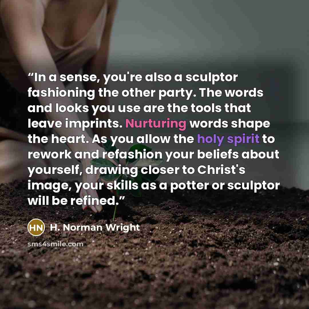 “In a sense, you're also a sculptor fashioning the other party. The words and looks you use are the tools that leave imprints. Nurturing words shape the heart. As you allow the holy spirit to rework and refashion your beliefs about yourself, drawing closer to Christ's image, your skills as a potter…” quote by H. Norman Wright