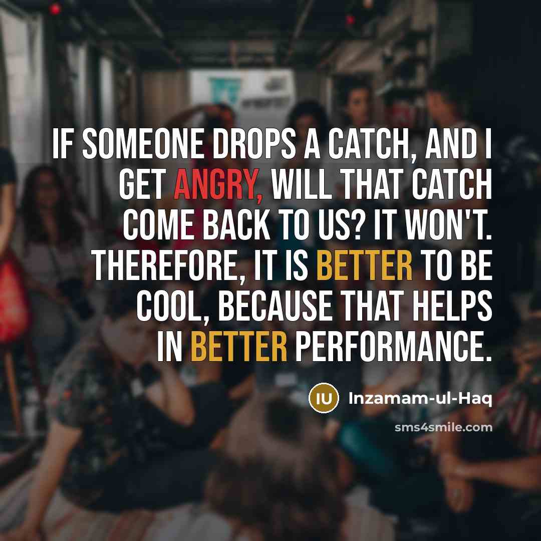 “If someone drops a catch, and I get angry, will that catch come back to us? It won't. Therefore, it is better to be cool, because that helps in better performance.” quote by Inzamam-ul-Haq