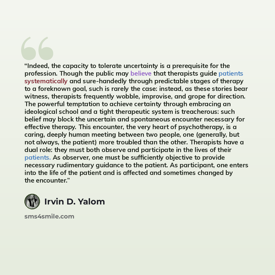“Indeed, the capacity to tolerate uncertainty is a prerequisite for the profession. Though the public may believe that therapists guide patients systematically and sure-handedly through predictable stages of therapy to a foreknown goal, such is rarely the case: instead, as these stories bear…” quote by Irvin D. Yalom