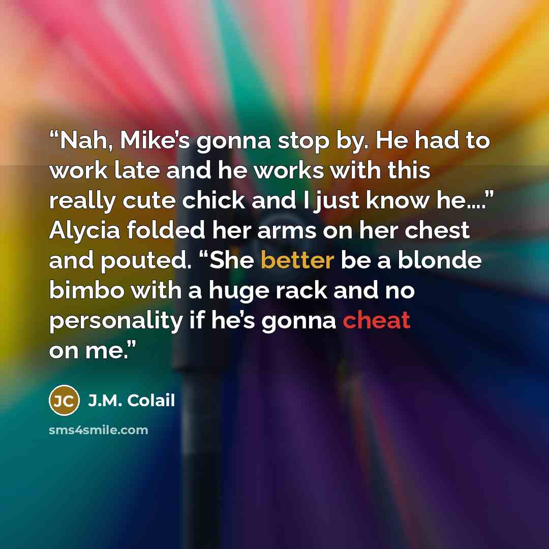“Nah, Mike’s gonna stop by. He had to work late and he works with this really cute chick and I just know he….” Alycia folded her arms on her chest and pouted. “She better be a blonde bimbo with a huge rack and no personality if he’s gonna cheat on me.” quote by J.M. Colail