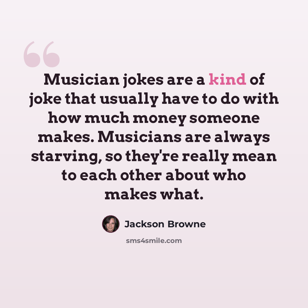 “Musician jokes are a kind of joke that usually have to do with how much money someone makes. Musicians are always starving, so they're really mean to each other about who makes what.” quote by Jackson Browne