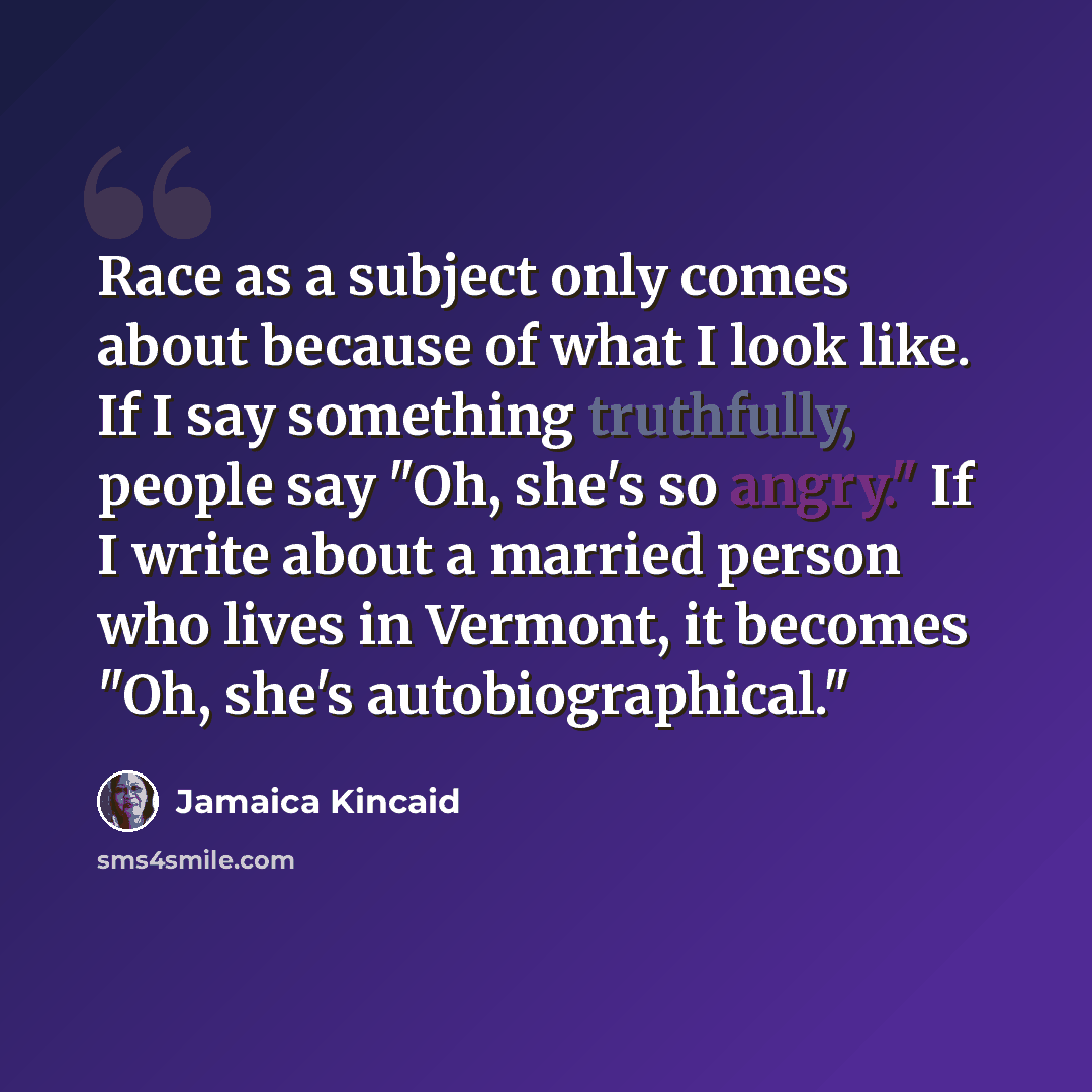 “Race as a subject only comes about because of what I look like. If I say something truthfully, people say "Oh, she's so angry." If I write about a married person who lives in Vermont, it becomes "Oh, she's autobiographical."” quote by Jamaica Kincaid