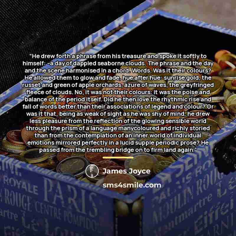 “He drew forth a phrase from his treasure and spoke it softly to himself: --a day of dappled seaborne clouds. The phrase and the day and the scene harmonised in a chord. Words. Was it their colours? He allowed them to glow and fade, hue after hue: sunrise gold, the russet and green of apple…” quote by James Joyce