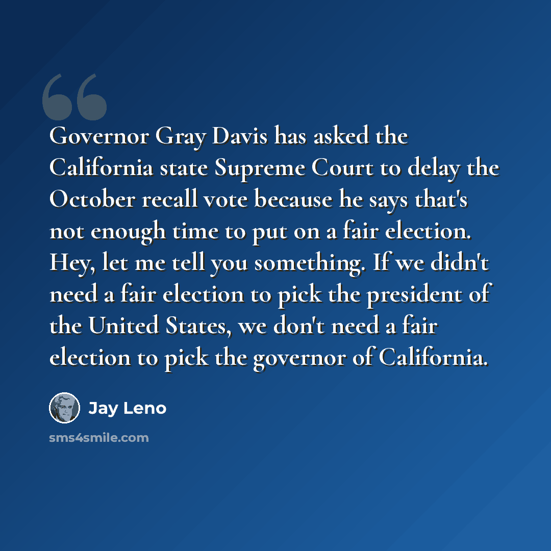 “Governor Gray Davis has asked the California state Supreme Court to delay the October recall vote because he says that's not enough time to put on a fair election. Hey, let me tell you something. If we didn't need a fair election to pick the president of the United States, we don't need a fair…” quote by Jay Leno
