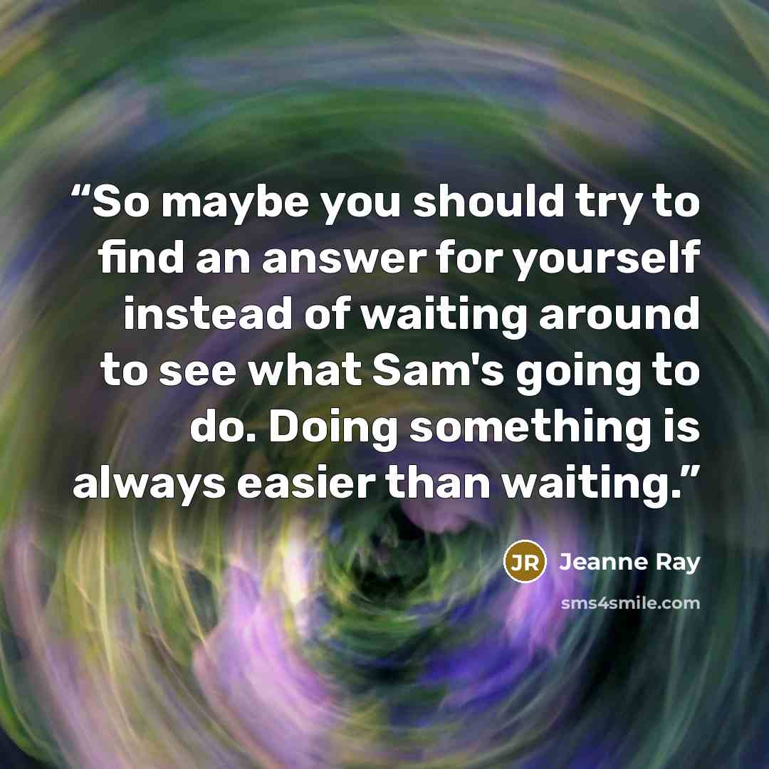 “So maybe you should try to find an answer for yourself instead of waiting around to see what Sam's going to do. Doing something is always easier than waiting.” quote by Jeanne Ray